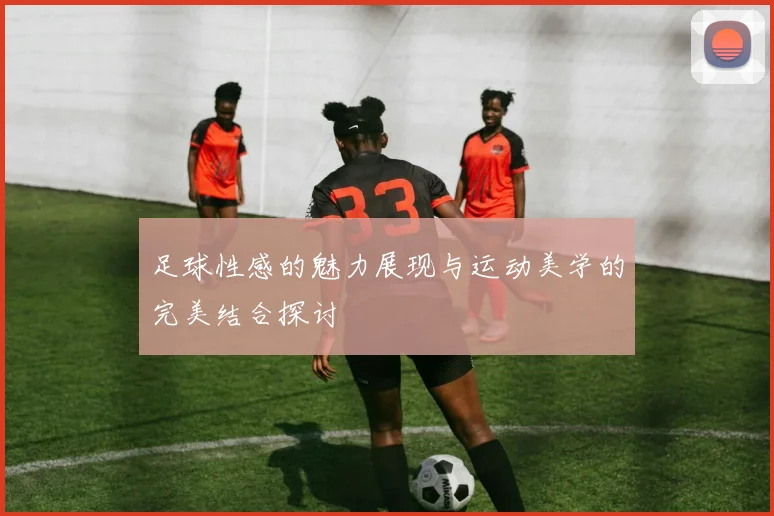 足球性感的魅力展现与运动美学的完美结合探讨