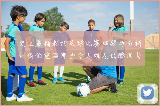 史上最精彩的足球比赛回顾与分析让我们重温那些令人难忘的瞬间与传奇时刻